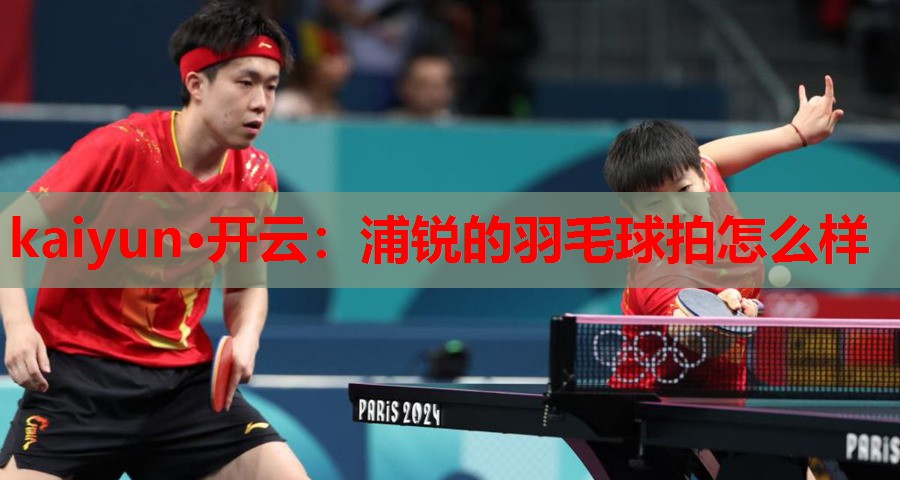 kaiyun·开云：浦锐的羽毛球拍怎么样
